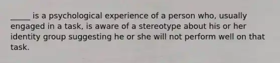 _____ is a psychological experience of a person who, usually engaged in a task, is aware of a stereotype about his or her identity group suggesting he or she will not perform well on that task.