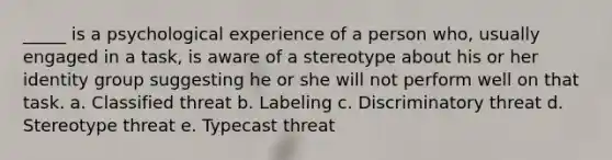 _____ is a psychological experience of a person who, usually engaged in a task, is aware of a stereotype about his or her identity group suggesting he or she will not perform well on that task. a. Classified threat b. Labeling c. Discriminatory threat d. Stereotype threat e. Typecast threat