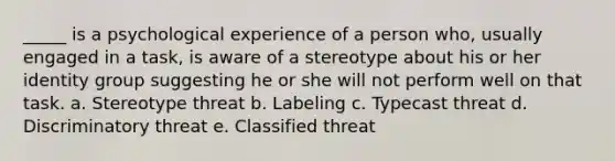 _____ is a psychological experience of a person who, usually engaged in a task, is aware of a stereotype about his or her identity group suggesting he or she will not perform well on that task. a. Stereotype threat b. Labeling c. Typecast threat d. Discriminatory threat e. Classified threat