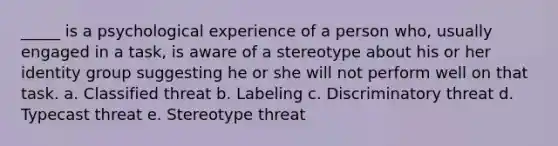 _____ is a psychological experience of a person who, usually engaged in a task, is aware of a stereotype about his or her identity group suggesting he or she will not perform well on that task. a. Classified threat b. Labeling c. Discriminatory threat d. Typecast threat e. Stereotype threat