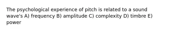 The psychological experience of pitch is related to a sound wave's A) frequency B) amplitude C) complexity D) timbre E) power