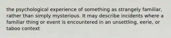 the psychological experience of something as strangely familiar, rather than simply mysterious. It may describe incidents where a familiar thing or event is encountered in an unsettling, eerie, or taboo context