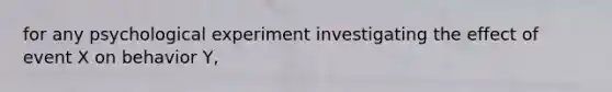 for any psychological experiment investigating the effect of event X on behavior Y,