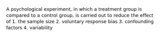 A psychological experiment, in which a treatment group is compared to a control group, is carried out to reduce the effect of 1. the sample size 2. voluntary response bias 3. confounding factors 4. variability