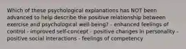 Which of these psychological explanations has NOT been advanced to help describe the positive relationship between exercise and psychological well-being? - enhanced feelings of control - improved self-concept - positive changes in personality - positive social interactions - feelings of competency