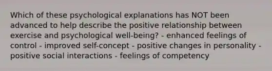 Which of these psychological explanations has NOT been advanced to help describe the positive relationship between exercise and psychological well-being? - enhanced feelings of control - improved self-concept - positive changes in personality - positive social interactions - feelings of competency