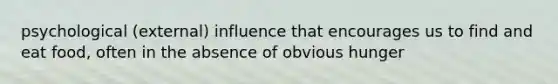 psychological (external) influence that encourages us to find and eat food, often in the absence of obvious hunger