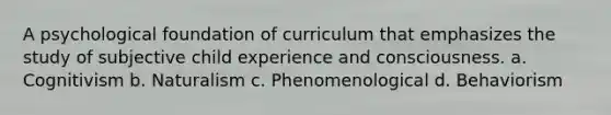 A psychological foundation of curriculum that emphasizes the study of subjective child experience and consciousness. a. Cognitivism b. Naturalism c. Phenomenological d. Behaviorism