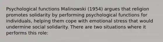 Psychological functions Malinowski (1954) argues that religion promotes solidarity by performing psychological functions for individuals, helping them cope with emotional stress that would undermine social solidarity. There are two situations where it performs this role: