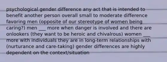 psychological gender difference any act that is intended to benefit another person overall small to moderate difference favoring men (opposite of our stereotype of women being caring?) men ___ more when danger is involved and there are onlookers (they want to be heroic and chivalrous) women ___ more with individuals they are in long-term relationships with (nurturance and care-taking) gender differences are highly dependent on the context/situation