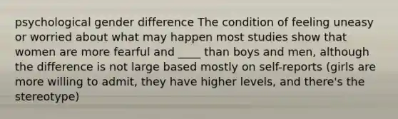 psychological gender difference The condition of feeling uneasy or worried about what may happen most studies show that women are more fearful and ____ than boys and men, although the difference is not large based mostly on self-reports (girls are more willing to admit, they have higher levels, and there's the stereotype)