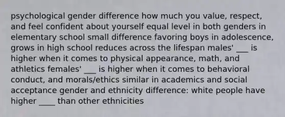 psychological gender difference how much you value, respect, and feel confident about yourself equal level in both genders in elementary school small difference favoring boys in adolescence, grows in high school reduces across the lifespan males' ___ is higher when it comes to physical appearance, math, and athletics females' ___ is higher when it comes to behavioral conduct, and morals/ethics similar in academics and social acceptance gender and ethnicity difference: white people have higher ____ than other ethnicities