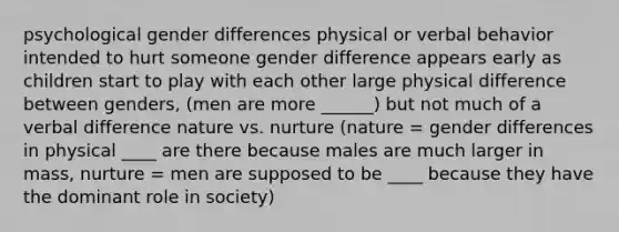 psychological gender differences physical or verbal behavior intended to hurt someone gender difference appears early as children start to play with each other large physical difference between genders, (men are more ______) but not much of a verbal difference nature vs. nurture (nature = gender differences in physical ____ are there because males are much larger in mass, nurture = men are supposed to be ____ because they have the dominant role in society)