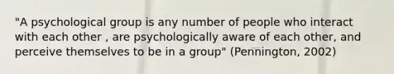 "A psychological group is any number of people who interact with each other , are psychologically aware of each other, and perceive themselves to be in a group" (Pennington, 2002)