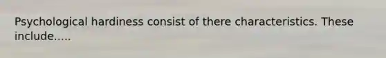 Psychological hardiness consist of there characteristics. These include.....