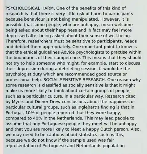 PSYCHOLOGICAL HARM. One of the benefits of this kind of research is that there is very little risk of harm to participants because behaviour is not being manipulated. However, it is possible that some people, who are unhappy, mean welcome being asked about their happiness and in fact may feel more depressed after being asked about their sense of well-being. Therefore, researchers must be sensitive to participants, needs and debrief them appropriately. One important point to know is that the ethical guidelines Advice psychologists to practise within the boundaries of their competence. This means that they should not try to help someone who might, for example, start to discuss their depression during a debriefing session. It would be the psychologist duty which are recommended good source or professional help. SOCIAL SENSITIVE RESEARCH. One reason why some research is classified as socially sensitive is that it might make us more likely to think about certain groups of people, such as a particular culture, in a particular way. Research cited by Myers and Diener Drew conclusions about the happiness of particular cultural groups, such as Inglehart's finding is that in Portugal, 10% of people reported that they were happy, compared to 40% in the Netherlands. This may lead people to assume that any Portuguese people they meet will be unhappy and that you are more likely to Meet a happy Dutch person. Also, we may need to be cautious about statistics such as this, because we do not know if the sample used was fair representation of Portuguese and Netherlands population