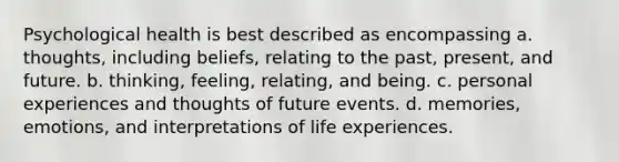 Psychological health is best described as encompassing a. thoughts, including beliefs, relating to the past, present, and future. b. thinking, feeling, relating, and being. c. personal experiences and thoughts of future events. d. memories, emotions, and interpretations of life experiences.