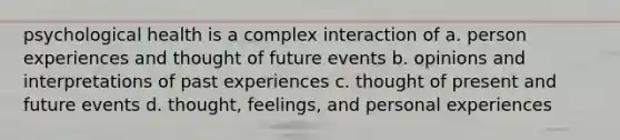 psychological health is a complex interaction of a. person experiences and thought of future events b. opinions and interpretations of past experiences c. thought of present and future events d. thought, feelings, and personal experiences