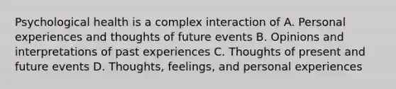 Psychological health is a complex interaction of A. Personal experiences and thoughts of future events B. Opinions and interpretations of past experiences C. Thoughts of present and future events D. Thoughts, feelings, and personal experiences