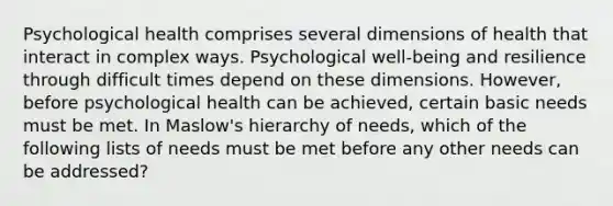 Psychological health comprises several dimensions of health that interact in complex ways. Psychological well-being and resilience through difficult times depend on these dimensions. However, before psychological health can be achieved, certain basic needs must be met. In Maslow's hierarchy of needs, which of the following lists of needs must be met before any other needs can be addressed?