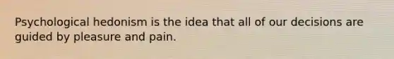 Psychological hedonism is the idea that all of our decisions are guided by pleasure and pain.