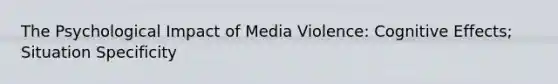 The Psychological Impact of Media Violence: Cognitive Effects; Situation Specificity