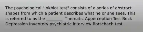 The psychological "inkblot test" consists of a series of abstract shapes from which a patient describes what he or she sees. This is referred to as the ________. Thematic Apperception Test Beck Depression Inventory psychiatric interview Rorschach test