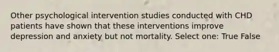 Other psychological intervention studies conducted with CHD patients have shown that these interventions improve depression and anxiety but not mortality. Select one: True False