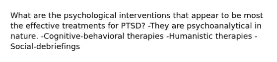 What are the psychological interventions that appear to be most the effective treatments for PTSD? -They are psychoanalytical in nature. -Cognitive-behavioral therapies -Humanistic therapies -Social-debriefings