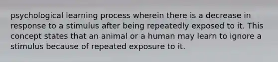 psychological learning process wherein there is a decrease in response to a stimulus after being repeatedly exposed to it. This concept states that an animal or a human may learn to ignore a stimulus because of repeated exposure to it.