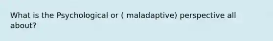 What is the Psychological or ( maladaptive) perspective all about?