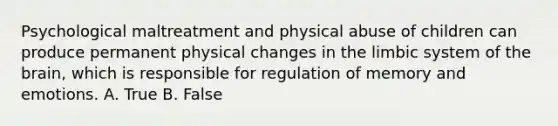 Psychological maltreatment and physical abuse of children can produce permanent physical changes in the limbic system of the brain, which is responsible for regulation of memory and emotions. A. True B. False