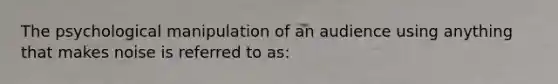 The psychological manipulation of an audience using anything that makes noise is referred to as: