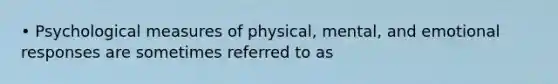 • Psychological measures of physical, mental, and emotional responses are sometimes referred to as