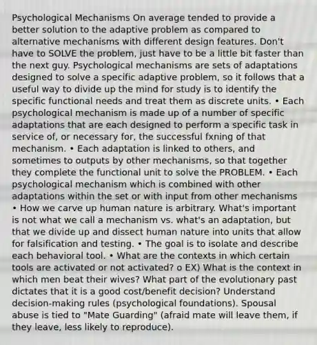 Psychological Mechanisms On average tended to provide a better solution to the adaptive problem as compared to alternative mechanisms with different design features. Don't have to SOLVE the problem, just have to be a little bit faster than the next guy. Psychological mechanisms are sets of adaptations designed to solve a specific adaptive problem, so it follows that a useful way to divide up the mind for study is to identify the specific functional needs and treat them as discrete units. • Each psychological mechanism is made up of a number of specific adaptations that are each designed to perform a specific task in service of, or necessary for, the successful fxning of that mechanism. • Each adaptation is linked to others, and sometimes to outputs by other mechanisms, so that together they complete the functional unit to solve the PROBLEM. • Each psychological mechanism which is combined with other adaptations within the set or with input from other mechanisms • How we carve up human nature is arbitrary. What's important is not what we call a mechanism vs. what's an adaptation, but that we divide up and dissect human nature into units that allow for falsification and testing. • The goal is to isolate and describe each behavioral tool. • What are the contexts in which certain tools are activated or not activated? o EX) What is the context in which men beat their wives? What part of the evolutionary past dictates that it is a good cost/benefit decision? Understand decision-making rules (psychological foundations). Spousal abuse is tied to "Mate Guarding" (afraid mate will leave them, if they leave, less likely to reproduce).