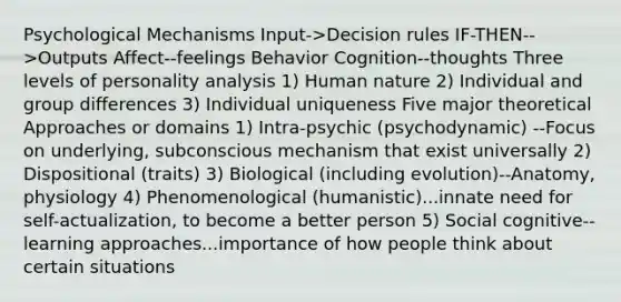 Psychological Mechanisms Input->Decision rules IF-THEN-->Outputs Affect--feelings Behavior Cognition--thoughts Three levels of personality analysis 1) Human nature 2) Individual and group differences 3) Individual uniqueness Five major theoretical Approaches or domains 1) Intra-psychic (psychodynamic) --Focus on underlying, subconscious mechanism that exist universally 2) Dispositional (traits) 3) Biological (including evolution)--Anatomy, physiology 4) Phenomenological (humanistic)...innate need for self-actualization, to become a better person 5) Social cognitive--learning approaches...importance of how people think about certain situations