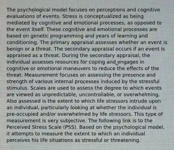 The psychological model focuses on perceptions and cognitive evaluations of events. Stress is conceptualized as being mediated by cognitive and emotional processes, as opposed to the event itself. These cognitive and emotional processes are based on genetic programming and years of learning and conditioning. The primary appraisal assesses whether an event is benign or a threat. The secondary appraisal occurs if an event is appraised as a threat. During the secondary appraisal, the individual assesses resources for coping and engages in cognitive or emotional maneuvers to reduce the effects of the threat. Measurement focuses on assessing the presence and strength of various internal processes induced by the stressful stimulus. Scales are used to assess the degree to which events are viewed as unpredictable, uncontrollable, or overwhelming. Also assessed is the extent to which life stressors intrude upon an individual, particularly looking at whether the individual is pre-occupied and/or overwhelmed by life stressors. This type of measurement is very subjective. The following link is to the Perceived Stress Scale (PSS). Based on the psychological model, it attempts to measure the extent to which an individual perceives his life situations as stressful or threatening.