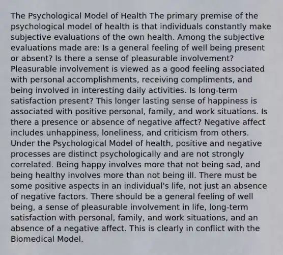 The Psychological Model of Health The primary premise of the psychological model of health is that individuals constantly make subjective evaluations of the own health. Among the subjective evaluations made are: Is a general feeling of well being present or absent? Is there a sense of pleasurable involvement? Pleasurable involvement is viewed as a good feeling associated with personal accomplishments, receiving compliments, and being involved in interesting daily activities. Is long-term satisfaction present? This longer lasting sense of happiness is associated with positive personal, family, and work situations. Is there a presence or absence of negative affect? Negative affect includes unhappiness, loneliness, and criticism from others. Under the Psychological Model of health, positive and negative processes are distinct psychologically and are not strongly correlated. Being happy involves more that not being sad, and being healthy involves more than not being ill. There must be some positive aspects in an individual's life, not just an absence of negative factors. There should be a general feeling of well being, a sense of pleasurable involvement in life, long-term satisfaction with personal, family, and work situations, and an absence of a negative affect. This is clearly in conflict with the Biomedical Model.