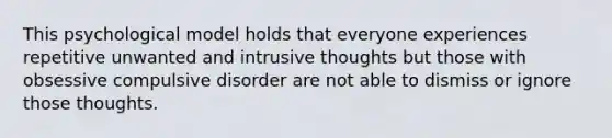 This psychological model holds that everyone experiences repetitive unwanted and intrusive thoughts but those with obsessive compulsive disorder are not able to dismiss or ignore those thoughts.