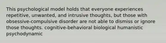 This psychological model holds that everyone experiences repetitive, unwanted, and intrusive thoughts, but those with obsessive-compulsive disorder are not able to dismiss or ignore those thoughts. cognitive-behavioral biological humanistic psychodynamic