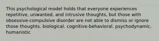 This psychological model holds that everyone experiences repetitive, unwanted, and intrusive thoughts, but those with obsessive-compulsive disorder are not able to dismiss or ignore those thoughts. biological. cognitive-behavioral. psychodynamic. humanistic