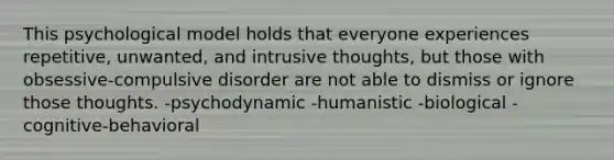 This psychological model holds that everyone experiences repetitive, unwanted, and intrusive thoughts, but those with obsessive-compulsive disorder are not able to dismiss or ignore those thoughts. -psychodynamic -humanistic -biological -cognitive-behavioral