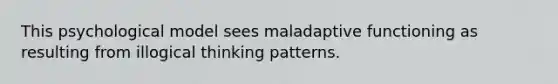 This psychological model sees maladaptive functioning as resulting from illogical thinking patterns.