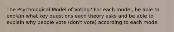 The Psychological Model of Voting? For each model, be able to explain what key questions each theory asks and be able to explain why people vote (don't vote) according to each mode.