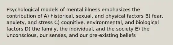 Psychological models of mental illness emphasizes the contribution of A) historical, sexual, and physical factors B) fear, anxiety, and stress C) cognitive, environmental, and biological factors D) the family, the individual, and the society E) the unconscious, our senses, and our pre-existing beliefs