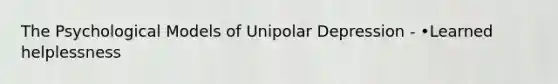 The Psychological Models of Unipolar Depression - •Learned helplessness