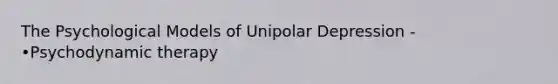 The Psychological Models of Unipolar Depression - •Psychodynamic therapy