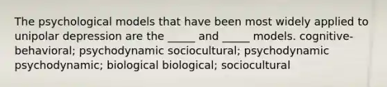 The psychological models that have been most widely applied to unipolar depression are the _____ and _____ models. cognitive-behavioral; psychodynamic sociocultural; psychodynamic psychodynamic; biological biological; sociocultural