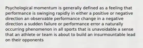 Psychological momentum is generally defined as a feeling that performance is swinging rapidly in either a positive or negative direction an observable performance change in a negative direction a sudden failure or performance error a naturally occurring phenomenon in all sports that is unavoidable a sense that an athlete or team is about to build an insurmountable lead on their opponents