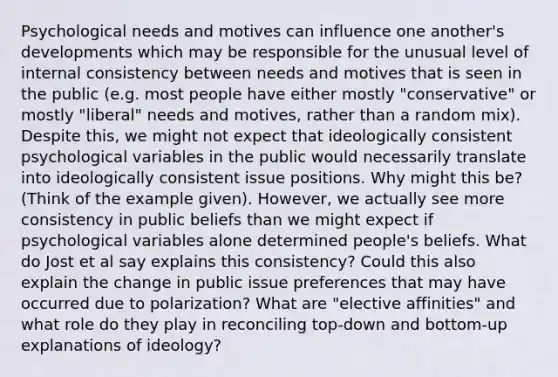 Psychological needs and motives can influence one another's developments which may be responsible for the unusual level of internal consistency between needs and motives that is seen in the public (e.g. most people have either mostly "conservative" or mostly "liberal" needs and motives, rather than a random mix). Despite this, we might not expect that ideologically consistent psychological variables in the public would necessarily translate into ideologically consistent issue positions. Why might this be? (Think of the example given). However, we actually see more consistency in public beliefs than we might expect if psychological variables alone determined people's beliefs. What do Jost et al say explains this consistency? Could this also explain the change in public issue preferences that may have occurred due to polarization? What are "elective affinities" and what role do they play in reconciling top-down and bottom-up explanations of ideology?